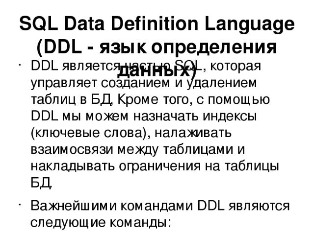 SQL Data Definition Language (DDL - язык определения данных) DDL является частью SQL, которая управляет созданием и удалением таблиц в БД, Кроме того, с помощью DDL мы можем назначать индексы (ключевые слова), налаживать взаимосвязи между таблицами …