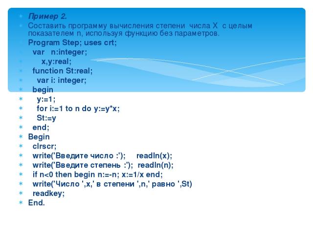 Пример 2. Составить программу вычисления степени числа X с целым показателем n, используя функцию без параметров. Program Step; uses crt; var n:integer; x,y:real; function St:real; var i: integer; begin y:=1; for i:=1 to n do y:=y*x; St:=y end; Begi…
