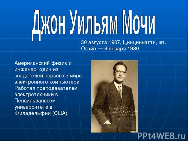 Американский физик и инженер, один из создателей первого в мире электронного компьютера. Работал преподавателем электротехники в Пенсильванском университете в Филадельфии (США). 30 августа 1907, Цинциннатти, шт. Огайо — 8 января 1980.