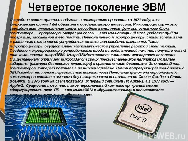 Четвертое поколение ЭВМ Очередное революционное событие в электронике произошло в 1971 году, кога американская фирма Intel объявила о создании микропроцессора. Микропроцессор — это сверхбольшая интегральная схема, способная выполнять функции основно…