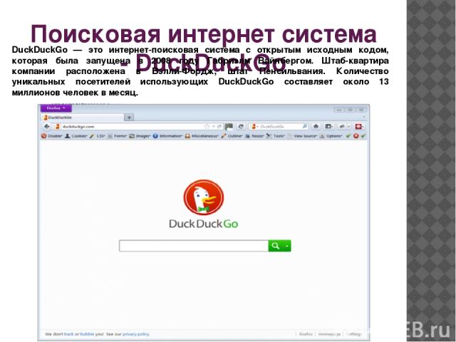 Поисковая интернет система - DuckDuckGo DuckDuckGo — это интернет-поисковая система с открытым исходным кодом, которая была запущена в 2008 году Габриэлм Вайнбергом. Штаб-квартира компании расположена в Вэлли-Фордж, штат Пенсильвания. Количество уни…