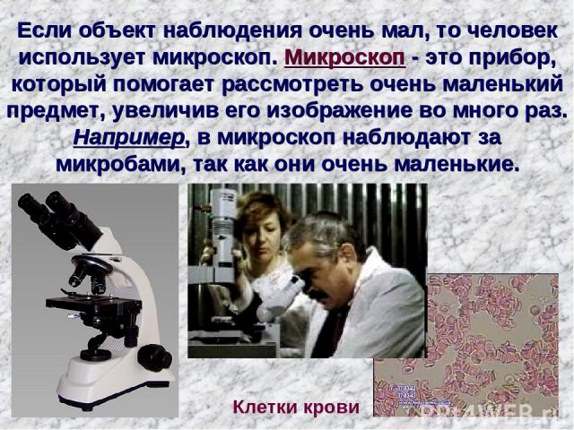 Если объект наблюдения очень мал, то человек использует микроскоп. Микроскоп - это прибор, который помогает рассмотреть очень маленький предмет, увеличив его изображение во много раз. Например, в микроскоп наблюдают за микробами, так как они очень м…