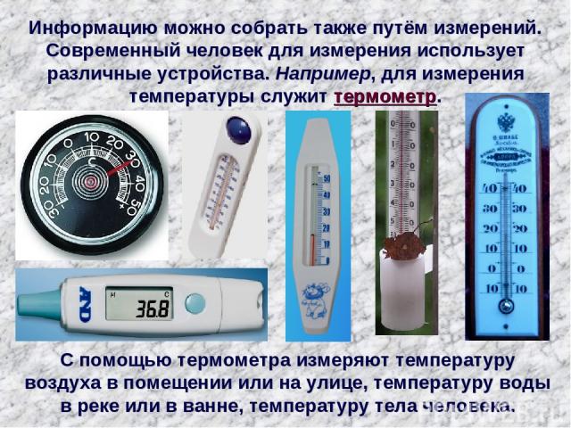 Информацию можно собрать также путём измерений. Современный человек для измерения использует различные устройства. Например, для измерения температуры служит термометр. С помощью термометра измеряют температуру воздуха в помещении или на улице, темп…