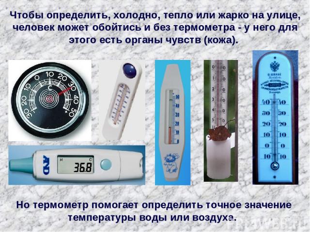 Чтобы определить, холодно, тепло или жарко на улице, человек может обойтись и без термометра - у него для этого есть органы чувств (кожа). Но термометр помогает определить точное значение температуры воды или воздуха.