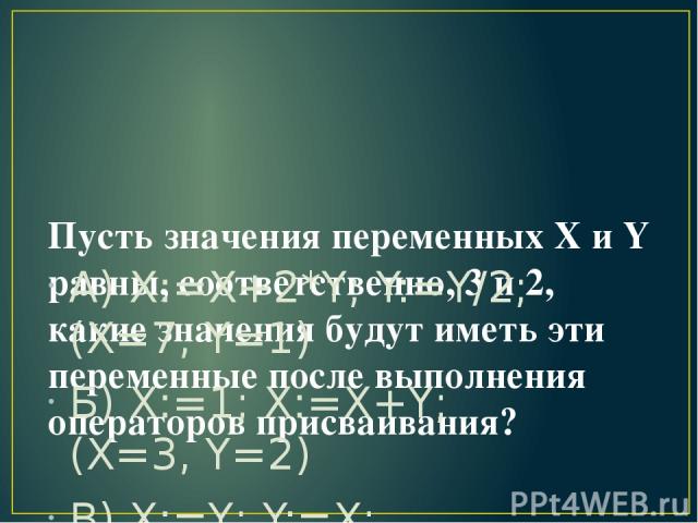 Пусть значения переменных X и Y равны, соответственно, 3 и 2, какие значения будут иметь эти переменные после выполнения операторов присваивания? А) X:=X+2*Y; Y:=Y/2; (X=7, Y=1) Б) X:=1; X:=X+Y; (X=3, Y=2) В) X:=Y; Y:=X; (X=2, Y=2)