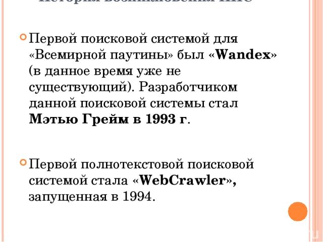 Первой поисковой системой для «Всемирной паутины» был «Wandex» (в данное время уже не существующий). Разработчиком данной поисковой системы стал Мэтью Грейм в 1993 г. Первой полнотекстовой поисковой системой стала «WebCrawler», запущенная в 1994. Ис…
