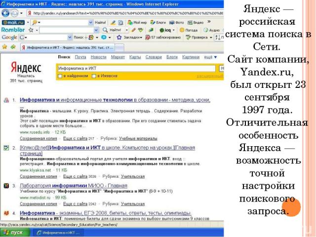 Яндекс — российская система поиска в Сети. Сайт компании, Yandex.ru, был открыт 23 сентября 1997 года. Отличительная особенность Яндекса — возможность точной настройки поискового запроса.