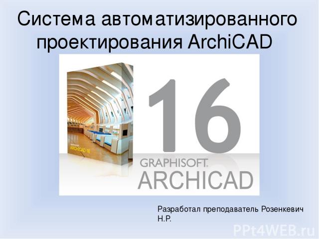 Система автоматизированного проектирования ArchiCAD Разработал преподаватель Розенкевич Н.Р.