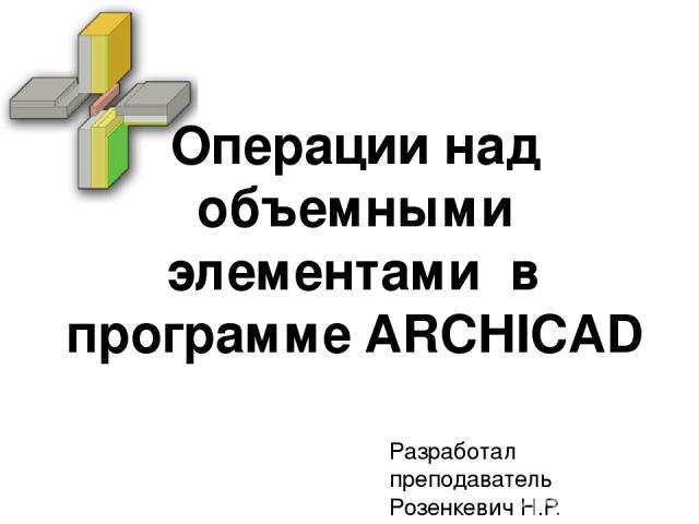 Операции над объемными элементами в программе ARCHICAD Разработал преподаватель Розенкевич Н.Р.