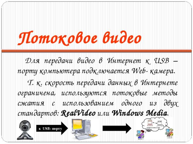 Потоковое видео Для передачи видео в Интернет к USB – порту компьютера подключается Web- камера. Т. к. скорость передачи данных в Интернете ограничена, используются потоковые методы сжатия с использованием одного из двух стандартов: RealVideo или Wi…