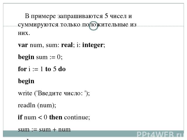 В примере запрашиваются 5 чисел и суммируются только положительные из них. var num, sum: real; i: integer;   begin sum := 0;   for i := 1 to 5 do begin write ('Введите число: '); readln (num); if num < 0 then continue; sum := sum + num end;   write …