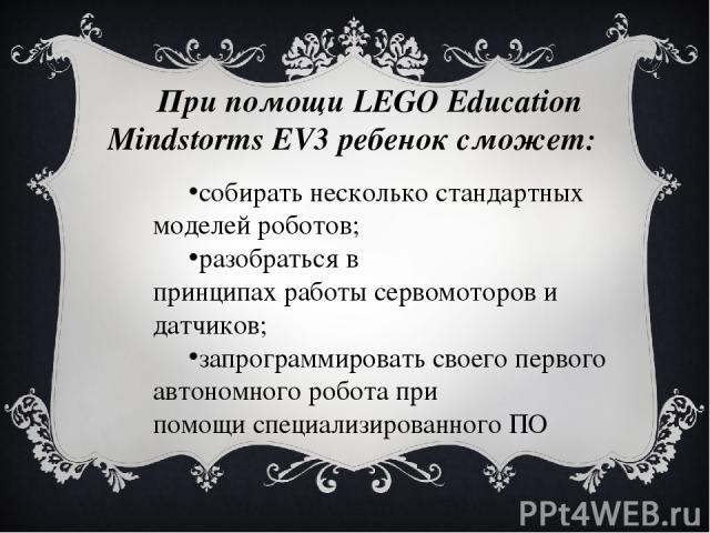При помощи LEGO Education Mindstorms EV3 ребенок сможет: собирать несколько стандартных моделей роботов; разобраться в принципах работы сервомоторов и датчиков; запрограммировать своего первого автономного робота при помощи специализированного ПО 