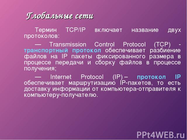 Глобальные сети Термин TCP/IP включает название двух протоколов: — Transmission Control Protocol (TCP) - транспортный протокол обеспечивает разбиение файлов на IP пакеты фиксированного размера в процессе передачи и сборку файлов в процессе получения…