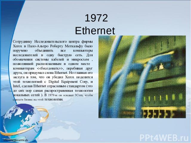 1972 Ethernet Сотруднику Исследовательского центра фирмы Xerox в Пало-Альтро Роберту Меткальфу было поручено объединить все компьютеры исследователей в одну быструю сеть. Для обозначения системы кабелей и микросхем , позволявшей расположенным в одно…