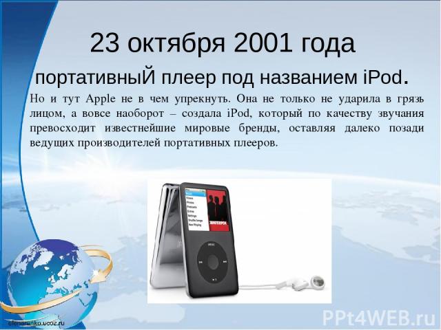23 октября 2001 года портативныЙ плеер под названием iPod. Но и тут Apple не в чем упрекнуть. Она не только не ударила в грязь лицом, а вовсе наоборот – создала iPod, который по качеству звучания превосходит известнейшие мировые бренды, оставляя дал…