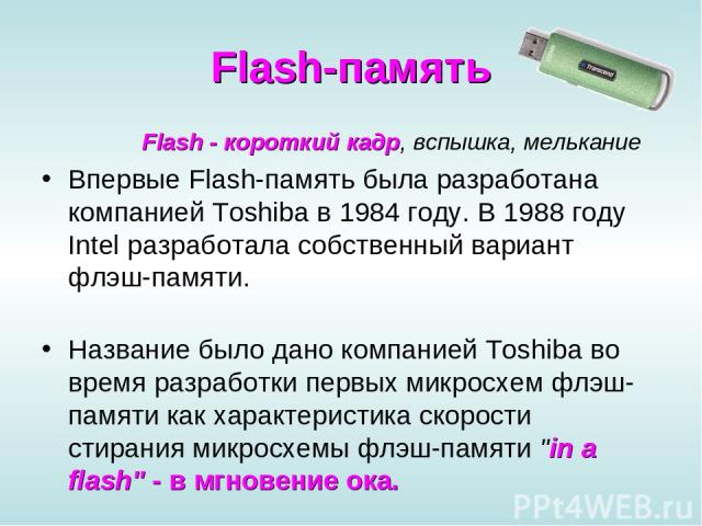 Flash-память Flash - короткий кадр, вспышка, мелькание Впервые Flash-память была разработана компанией Toshiba в 1984 году. В 1988 году Intel разработала собственный вариант флэш-памяти. Название было дано компанией Toshiba во время разработки первы…