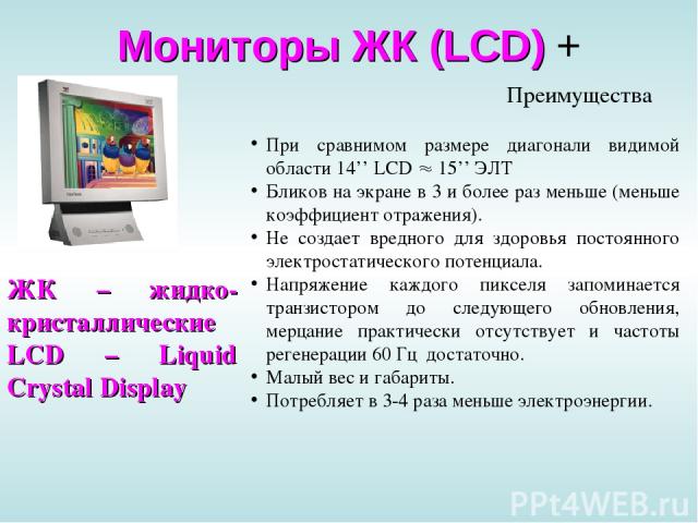 Мониторы ЖК (LCD) + ЖК – жидко-кристаллические LCD – Liquid Crystal Display При сравнимом размере диагонали видимой области 14’’ LCD 15’’ ЭЛТ Бликов на экране в 3 и более раз меньше (меньше коэффициент отражения). Не создает вредного для здоровья по…