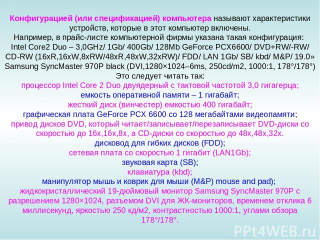 Конфигурацией (или спецификацией) компьютера называют характеристики устройств, которые в этот компьютер включены. Например, в прайс-листе компьютерной фирмы указана такая конфигурация: Intel Core2 Duo – 3,0GHz/ 1Gb/ 400Gb/ 128Mb GeForce PCX6600/ DV…