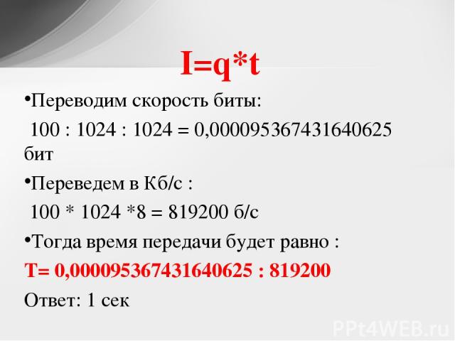 I=q*t Переводим скорость биты: 100 : 1024 : 1024 = 0,000095367431640625 бит Переведем в Кб/с : 100 * 1024 *8 = 819200 б/с Тогда время передачи будет равно : T= 0,000095367431640625 : 819200 Ответ: 1 сек