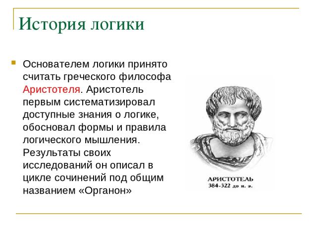 История логики Основателем логики принято считать греческого философа Аристотеля. Аристотель первым систематизировал доступные знания о логике, обосновал формы и правила логического мышления. Результаты своих исследований он описал в цикле сочинений…