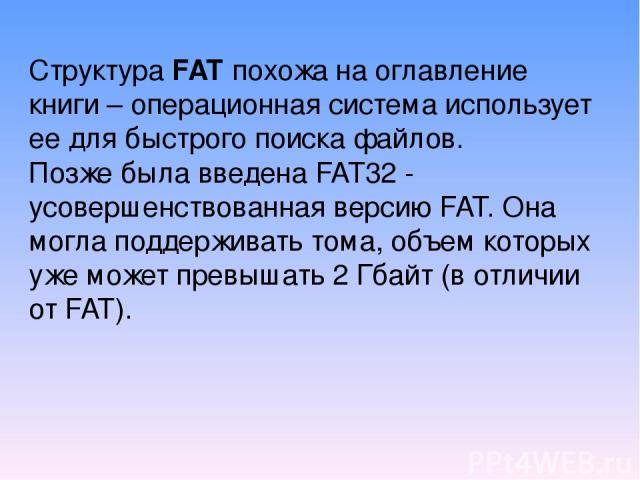 Структура FAT похожа на оглавление книги – операционная система использует ее для быстрого поиска файлов. Позже была введена FAT32 - усовершенствованная версию FAT. Она могла поддерживать тома, объем которых уже может превышать 2 Гбайт (в отличии от FAT).