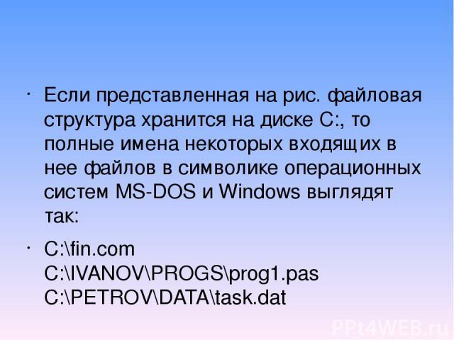Если представленная на рис. файловая структура хранится на диске С:, то полные имена некоторых входящих в нее файлов в символике операционных систем МS-DOS и Windows выглядят так: C:\fin.com C:\IVANOV\PROGS\prog1.pas C:\PETROV\DATA\task.dat
