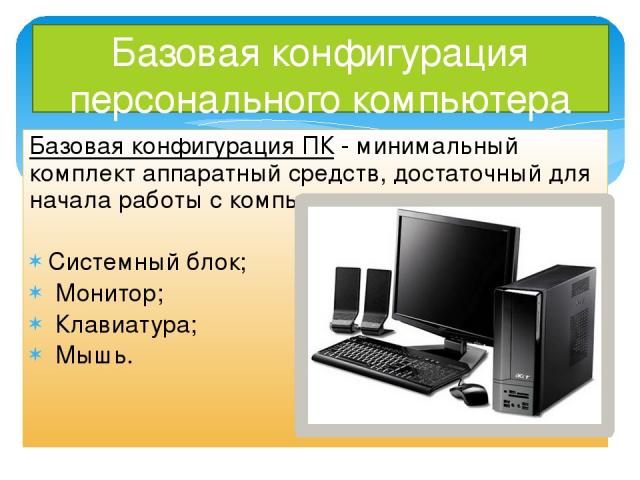 Базовая конфигурация персонального компьютера Базовая конфигурация ПК - минимальный комплект аппаратный средств, достаточный для начала работы с компьютером. Системный блок; Монитор; Клавиатура; Мышь.