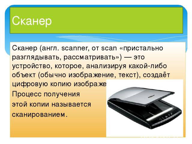 Сканер Сканер (англ. scanner, от scan «пристально разглядывать, рассматривать») — это устройство, которое, анализируя какой-либо объект (обычно изображение, текст), создаёт цифровую копию изображения объекта. Процесс получения этой копии называется …