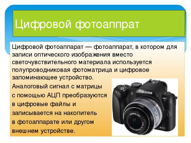 Цифровой фотоаппрат Цифровой фотоаппарат — фотоаппарат, в котором для записи оптического изображения вместо светочувствительного материала используется полупроводниковая фотоматрица и цифровое запоминающее устройство. Аналоговый сигнал с матрицы с п…