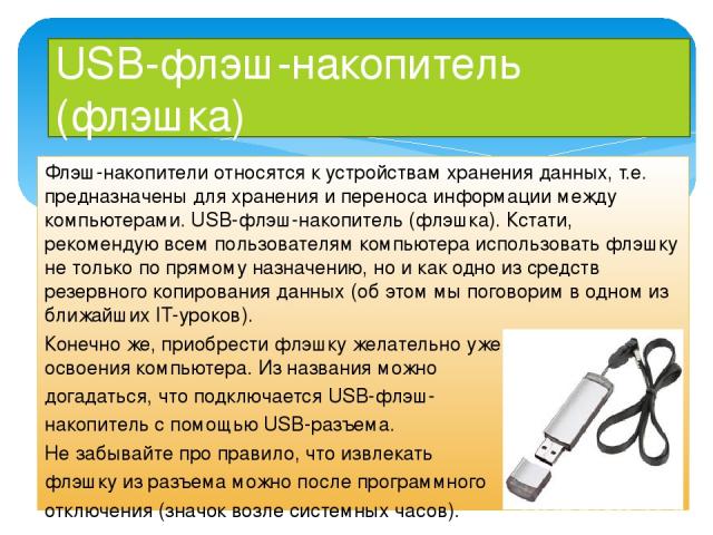 USB-флэш-накопитель (флэшка) Флэш-накопители относятся к устройствам хранения данных, т.е. предназначены для хранения и переноса информации между компьютерами. USB-флэш-накопитель (флэшка). Кстати, рекомендую всем пользователям компьютера использова…