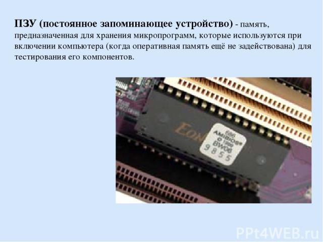 ПЗУ (постоянное запоминающее устройство) - память, предназначенная для хранения микропрограмм, которые используются при включении компьютера (когда оперативная память ещё не задействована) для тестирования его компонентов.