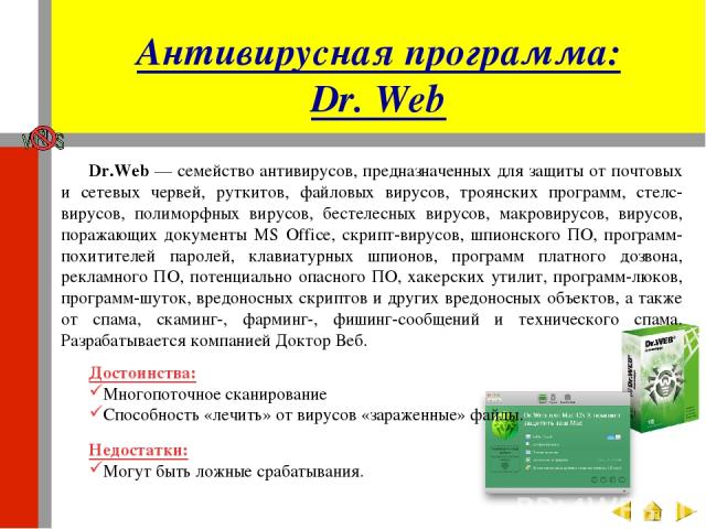 Антивирусная программа: Dr. Web Dr.Web — семейство антивирусов, предназначенных для защиты от почтовых и сетевых червей, руткитов, файловых вирусов, троянских программ, стелс-вирусов, полиморфных вирусов, бестелесных вирусов, макровирусов, вирусов, …