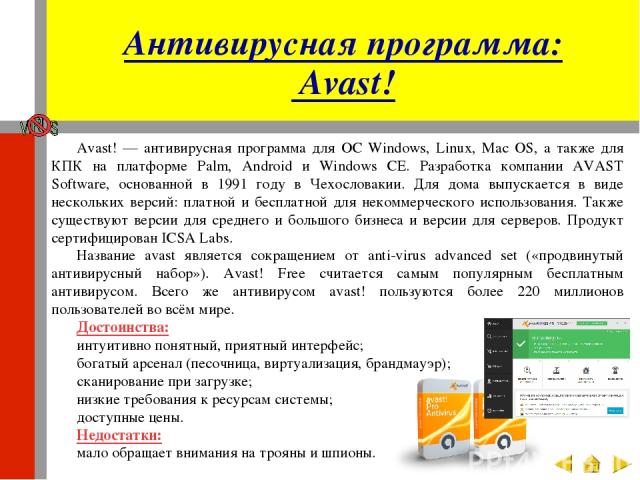 Антивирусная программа: Avast! Аvast! — антивирусная программа для ОС Windows, Linux, Mac OS, а также для КПК на платформе Palm, Android и Windows CE. Разработка компании AVAST Software, основанной в 1991 году в Чехословакии. Для дома выпускается в …