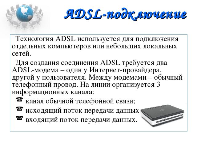 ADSL-подключение Технология ADSL используется для подключения отдельных компьютеров или небольших локальных сетей. Для создания соединения ADSL требуется два ADSL-модема – один у Интернет-провайдера, другой у пользователя. Между модемами – обычный т…