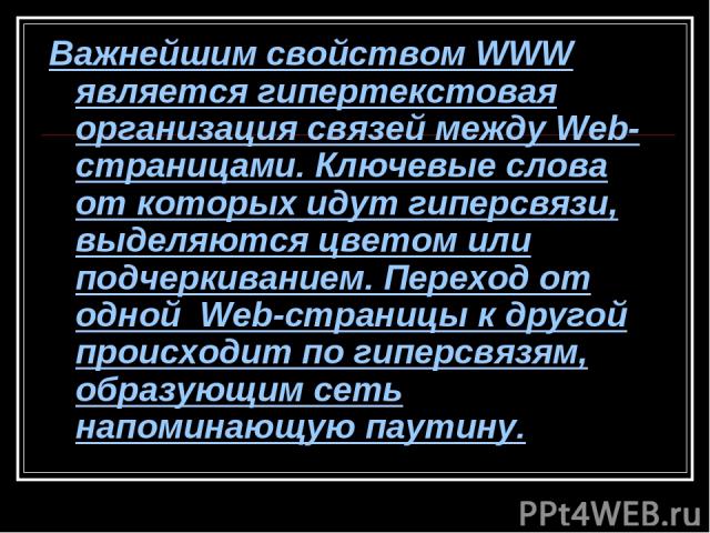 Важнейшим свойством WWW является гипертекстовая организация связей между Web-страницами. Ключевые слова от которых идут гиперсвязи, выделяются цветом или подчеркиванием. Переход от одной Web-страницы к другой происходит по гиперсвязям, образующим се…