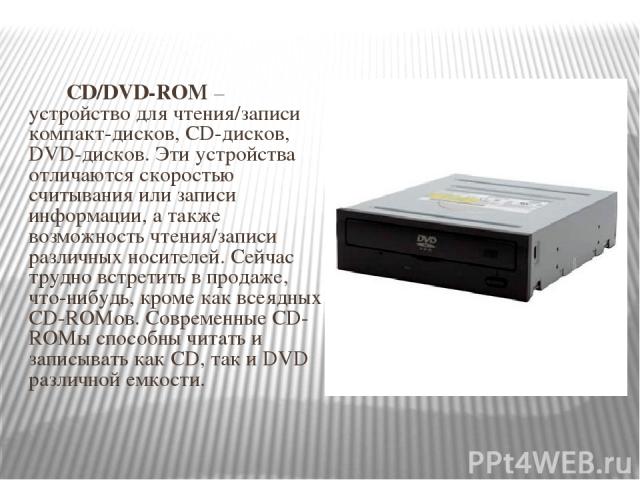 CD/DVD-ROM – устройство для чтения/записи компакт-дисков, CD-дисков, DVD-дисков. Эти устройства отличаются скоростью считывания или записи информации, а также возможность чтения/записи различных носителей. Сейчас трудно встретить в продаже, что-нибу…