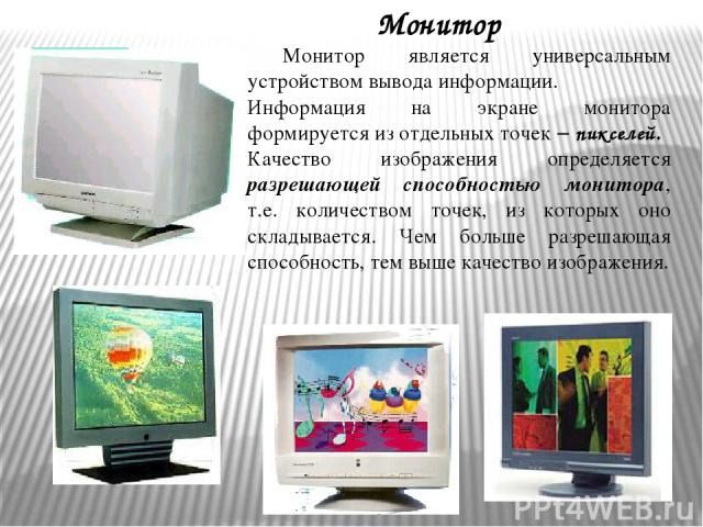 Монитор Монитор является универсальным устройством вывода информации. Информация на экране монитора формируется из отдельных точек – пикселей. Качество изображения определяется разрешающей способностью монитора, т.е. количеством точек, из которых он…