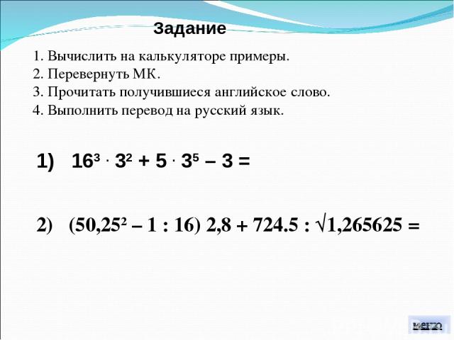 1. Вычислить на калькуляторе примеры. 2. Перевернуть МК. 3. Прочитать получившиеся английское слово. 4. Выполнить перевод на русский язык. Задание 1) 163 . 32 + 5 . 35 – 3 = 2) (50,252 – 1 : 16) 2,8 + 724.5 : √1,265625 =