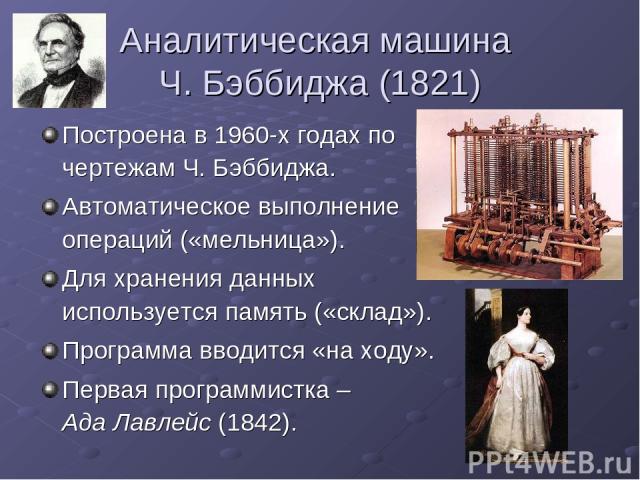 Аналитическая машина Ч. Бэббиджа (1821) Построена в 1960-х годах по чертежам Ч. Бэббиджа. Автоматическое выполнение операций («мельница»). Для хранения данных используется память («склад»). Программа вводится «на ходу». Первая программистка – Ада Ла…