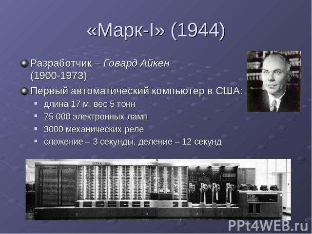 «Марк-I» (1944) Разработчик – Говард Айкен (1900-1973) Первый автоматический компьютер в США: длина 17 м, вес 5 тонн 75 000 электронных ламп 3000 механических реле сложение – 3 секунды, деление – 12 секунд