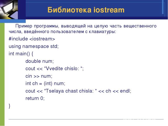 Библиотека iostream Пример программы, выводящей на целую часть вещественного числа, введённого пользователем с клавиатуры: #include using namespace std; int main() { double num; cout > num; int ch = (int) num; cout