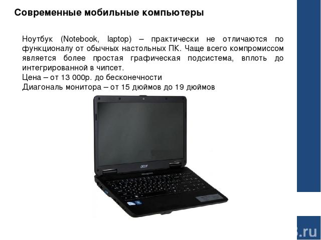 Современные мобильные компьютеры Ноутбук (Notebook, laptop) – практически не отличаются по функционалу от обычных настольных ПК. Чаще всего компромиссом является более простая графическая подсистема, вплоть до интегрированной в чипсет. Цена – от 13 …