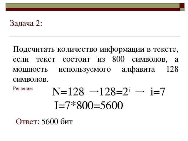 Задача 2: Подсчитать количество информации в тексте, если текст состоит из 800 символов, а мощность используемого алфавита 128 символов. Решение: N=128 128=2i i=7 I=7*800=5600 Ответ: 5600 бит