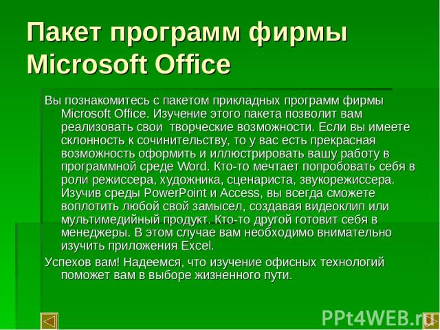 Пакет программ фирмы Microsoft Office Вы познакомитесь с пакетом прикладных программ фирмы Microsoft Office. Изучение этого пакета позволит вам реализовать свои творческие возможности. Если вы имеете склонность к сочинительству, то у вас есть прекра…