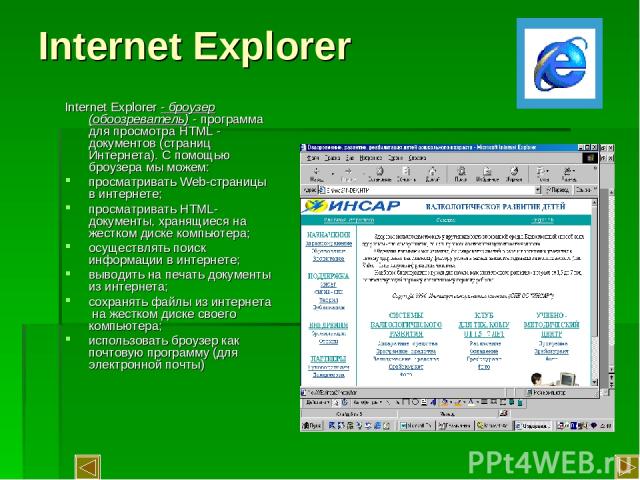 Internet Explorer Internet Explorer - броузер (обоозреватель) - программа для просмотра HTML - документов (страниц Интернета). С помощью броузера мы можем: просматривать Web-страницы в интернете; просматривать HTML-документы, хранящиеся на жестком д…