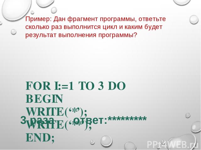 Пример: Дан фрагмент программы, ответьте сколько раз выполнится цикл и каким будет результат выполнения программы? FOR I:=1 TO 3 DO BEGIN WRITE(‘*’); WRITE(‘**’); END; 3 раза ответ:*********