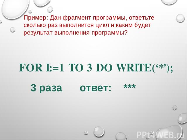 FOR I:=1 TO 3 DO WRITE(‘*’); Пример: Дан фрагмент программы, ответьте сколько раз выполнится цикл и каким будет результат выполнения программы? 3 раза ответ: ***