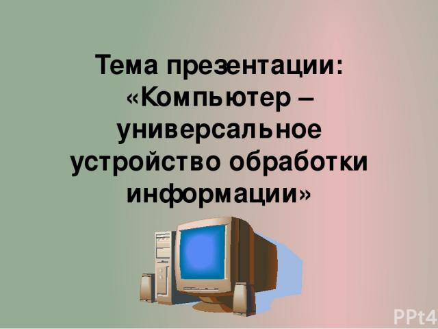 Тема презентации: «Компьютер – универсальное устройство обработки информации»