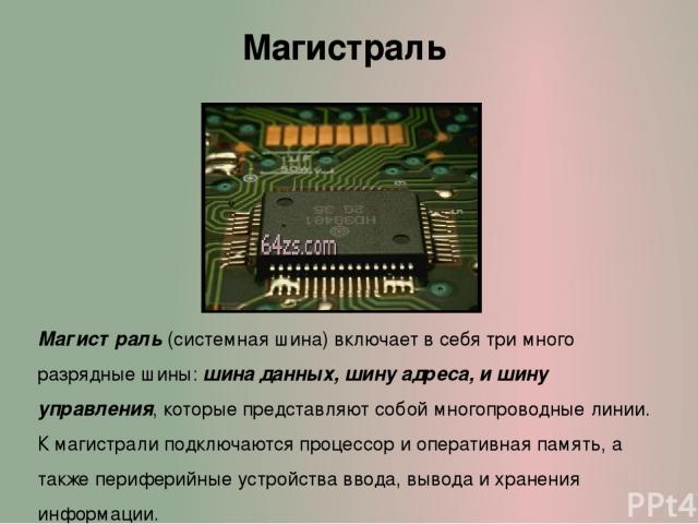 Магистраль Магистраль (системная шина) включает в себя три много разрядные шины: шина данных, шину адреса, и шину управления, которые представляют собой многопроводные линии. К магистрали подключаются процессор и оперативная память, а также перифери…
