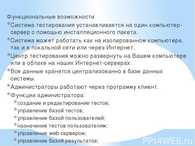 Функциональные возможности Система тестирования устанавливается на один компьютер-сервер с помощью инсталляционного пакета. Система может работать как на изолированном компьютере, так и в локальной сети или через Интернет. Центр тестирования можно р…